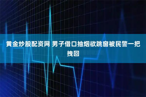 黄金炒股配资网 男子借口抽烟欲跳窗被民警一把拽回
