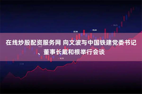 在线炒股配资服务网 向文波与中国铁建党委书记、董事长戴和根举行会谈