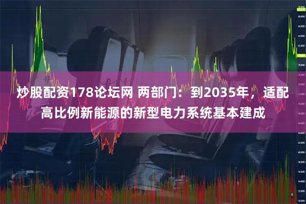 炒股配资178论坛网 两部门：到2035年，适配高比例新能源的新型电力系统基本建成
