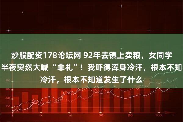 炒股配资178论坛网 92年去镇上卖粮，女同学硬留我住宿，半夜突然大喊 “非礼”！我吓得浑身冷汗，根本不知道发生了什么