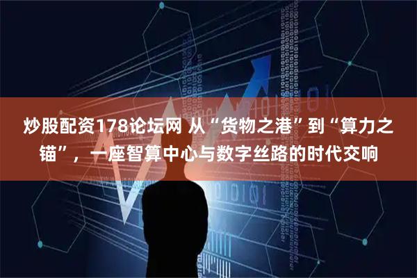 炒股配资178论坛网 从“货物之港”到“算力之锚”，一座智算中心与数字丝路的时代交响