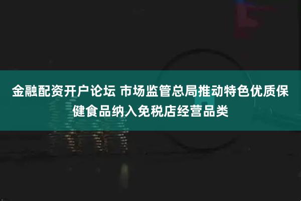 金融配资开户论坛 市场监管总局推动特色优质保健食品纳入免税店经营品类