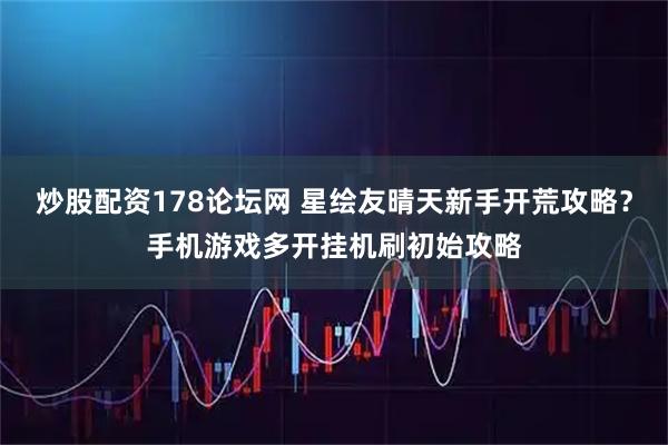 炒股配资178论坛网 星绘友晴天新手开荒攻略？手机游戏多开挂机刷初始攻略