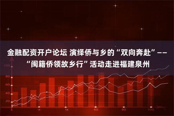 金融配资开户论坛 演绎侨与乡的“双向奔赴”——“闽籍侨领故乡行”活动走进福建泉州