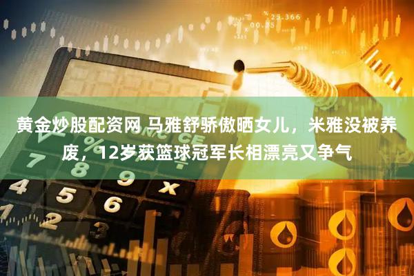 黄金炒股配资网 马雅舒骄傲晒女儿，米雅没被养废，12岁获篮球冠军长相漂亮又争气