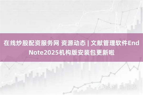 在线炒股配资服务网 资源动态 | 文献管理软件EndNote2025机构版安装包更新啦