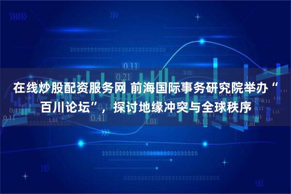 在线炒股配资服务网 前海国际事务研究院举办“百川论坛”，探讨地缘冲突与全球秩序