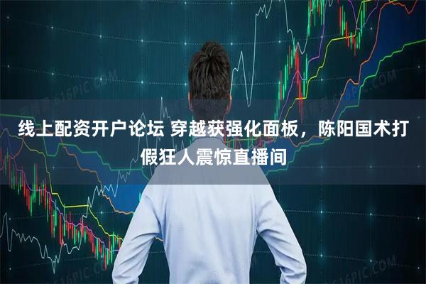 线上配资开户论坛 穿越获强化面板，陈阳国术打假狂人震惊直播间