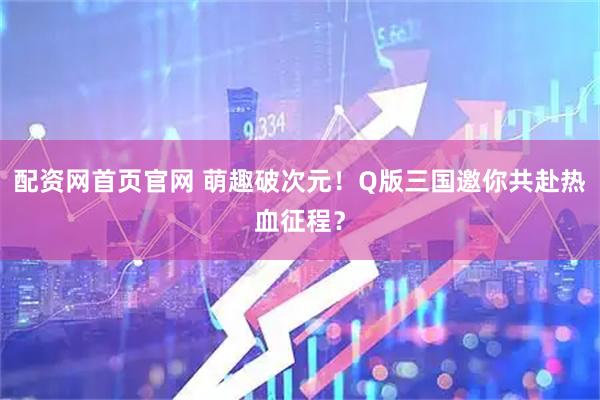 配资网首页官网 萌趣破次元！Q版三国邀你共赴热血征程？