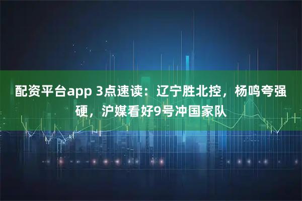 配资平台app 3点速读：辽宁胜北控，杨鸣夸强硬，沪媒看好9号冲国家队