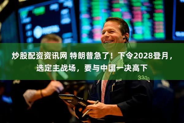 炒股配资资讯网 特朗普急了！下令2028登月，选定主战场，要与中国一决高下