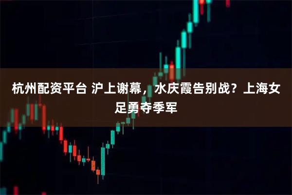 杭州配资平台 沪上谢幕，水庆霞告别战？上海女足勇夺季军