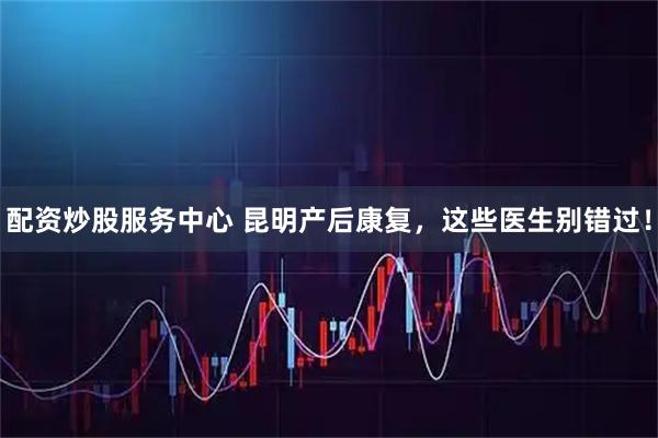 配资炒股服务中心 昆明产后康复，这些医生别错过！