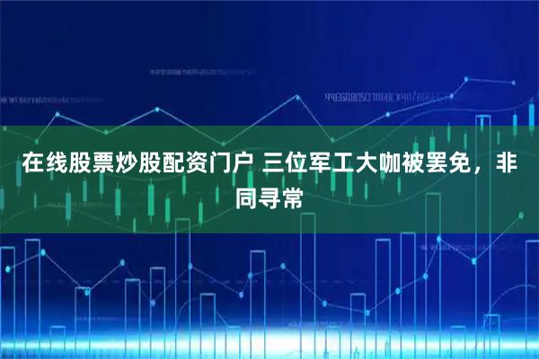 在线股票炒股配资门户 三位军工大咖被罢免，非同寻常