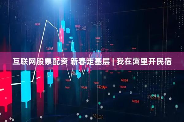 互联网股票配资 新春走基层 | 我在霭里开民宿