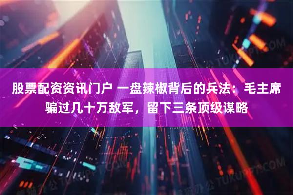 股票配资资讯门户 一盘辣椒背后的兵法：毛主席骗过几十万敌军，留下三条顶级谋略