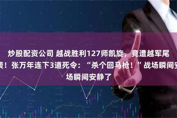 炒股配资公司 越战胜利127师凯旋，竟遭越军尾随偷袭！张万年连下3道死令：“杀个回马枪！”战场瞬间安静了