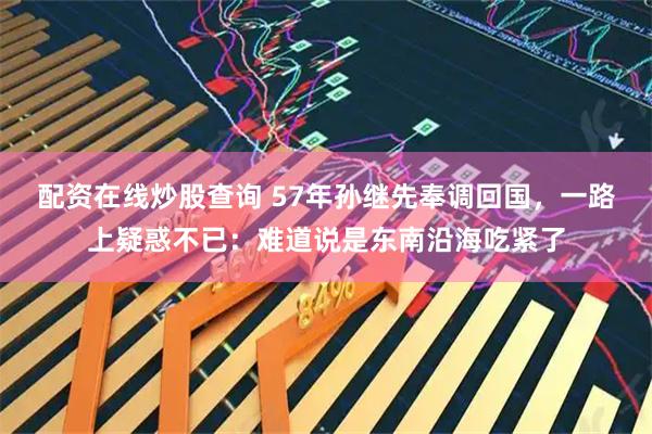 配资在线炒股查询 57年孙继先奉调回国，一路上疑惑不已：难道说是东南沿海吃紧了