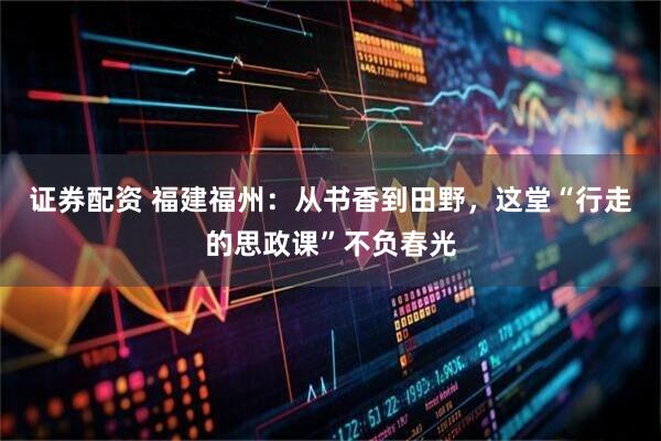 证券配资 福建福州：从书香到田野，这堂“行走的思政课”不负春光