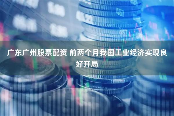 广东广州股票配资 前两个月我国工业经济实现良好开局