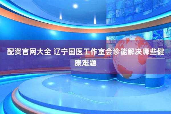 配资官网大全 辽宁国医工作室会诊能解决哪些健康难题