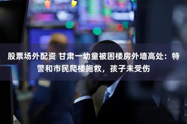 股票场外配资 甘肃一幼童被困楼房外墙高处：特警和市民爬楼施救，孩子未受伤