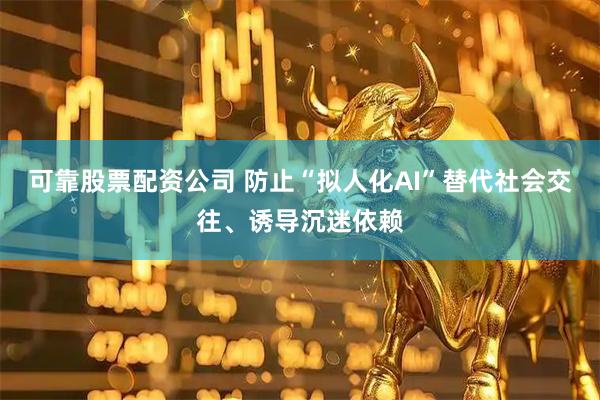 可靠股票配资公司 防止“拟人化AI”替代社会交往、诱导沉迷依赖