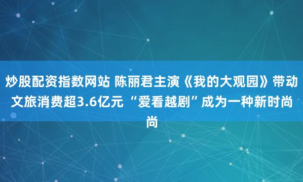 炒股配资指数网站 陈丽君主演《我的大观园》带动文旅消费超3.6亿元 “爱看越剧”成为一种新时尚