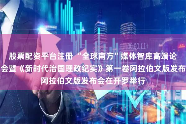 股票配资平台注册 “全球南方”媒体智库高端论坛中阿伙伴大会暨《新时代治国理政纪实》第一卷阿拉伯文版发布会在开罗举行