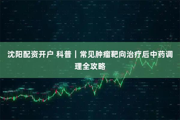 沈阳配资开户 科普｜常见肿瘤靶向治疗后中药调理全攻略