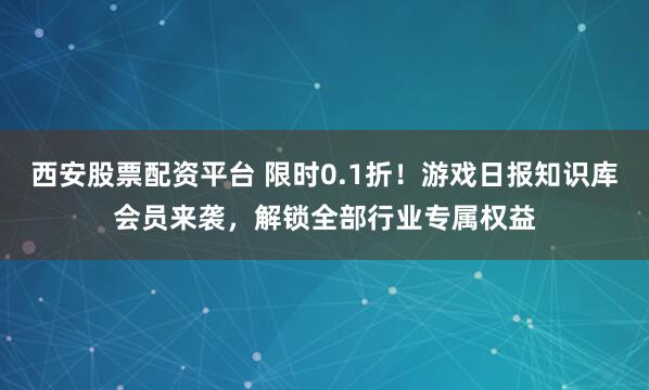 西安股票配资平台 限时0.1折！游戏日报知识库会员来袭，解锁全部行业专属权益