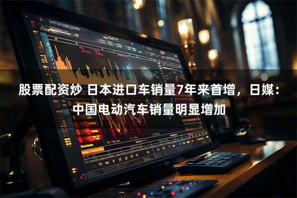 股票配资炒 日本进口车销量7年来首增，日媒：中国电动汽车销量明显增加