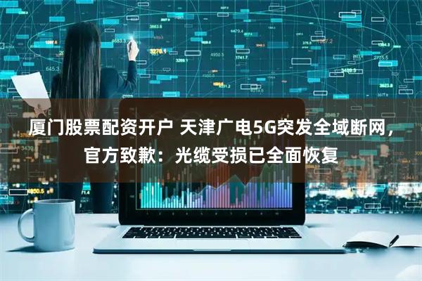 厦门股票配资开户 天津广电5G突发全域断网，官方致歉：光缆受损已全面恢复