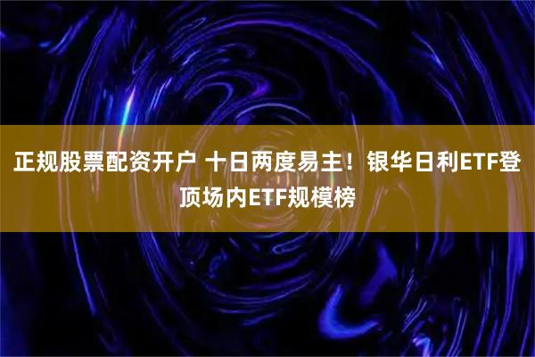 正规股票配资开户 十日两度易主！银华日利ETF登顶场内ETF规模榜