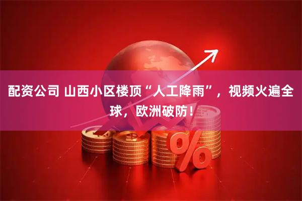 配资公司 山西小区楼顶“人工降雨”，视频火遍全球，欧洲破防！