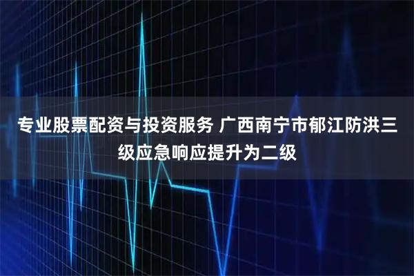 专业股票配资与投资服务 广西南宁市郁江防洪三级应急响应提升为二级